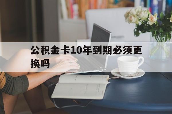 武义县最新公积金卡10年到期必须更换吗方法分析(最方便真实的武义县公积金卡几年不用会自动注销吗方法)